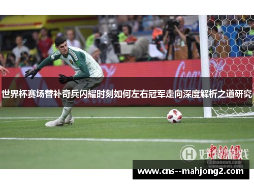 世界杯赛场替补奇兵闪耀时刻如何左右冠军走向深度解析之道研究