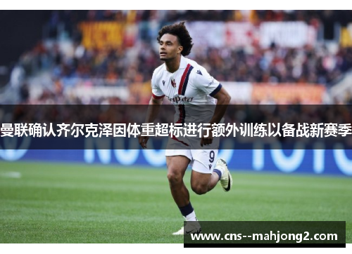 曼联确认齐尔克泽因体重超标进行额外训练以备战新赛季