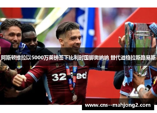 阿斯顿维拉以5000万英镑签下比利时国脚奥纳纳 替代道格拉斯路易斯 阿斯顿维拉以5000万英镑签下比利时国脚奥纳纳 替代道格拉斯路易斯