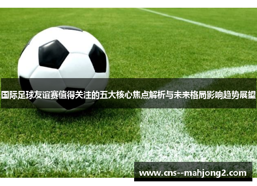 国际足球友谊赛值得关注的五大核心焦点解析与未来格局影响趋势展望