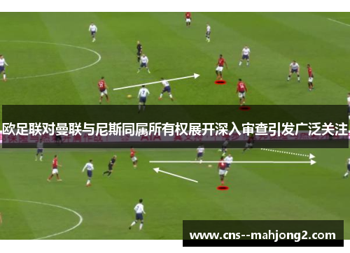 欧足联对曼联与尼斯同属所有权展开深入审查引发广泛关注