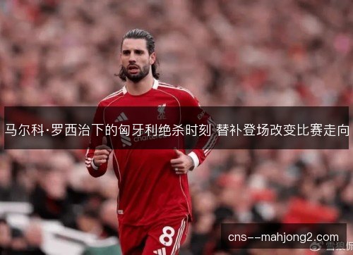 马尔科·罗西治下的匈牙利绝杀时刻 替补登场改变比赛走向