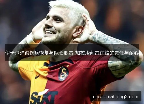 伊卡尔迪谈伤病恢复与队长职责 加拉塔萨雷前锋的责任与耐心